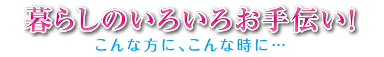 暮らしのいろいろお手伝い！ こんな方に、こんな時に…